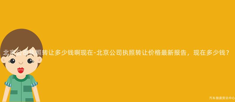 北京公司执照转让多少钱啊现在-北京公司执照转让价格最新报告，现在多少钱？