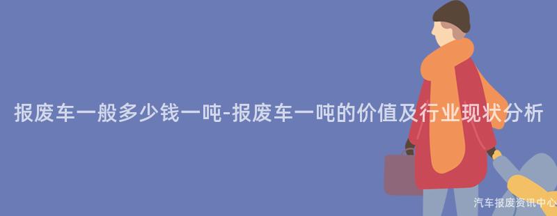报废车一般多少钱一吨-报废车一吨的价值及行业现状分析