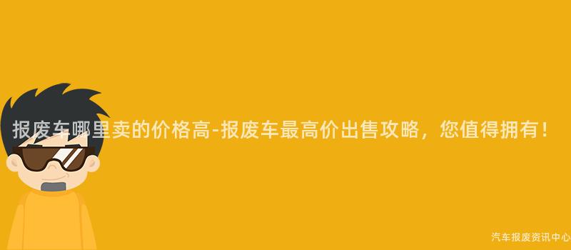 报废车哪里卖的价格高-报废车最高价出售攻略，您值得拥有！