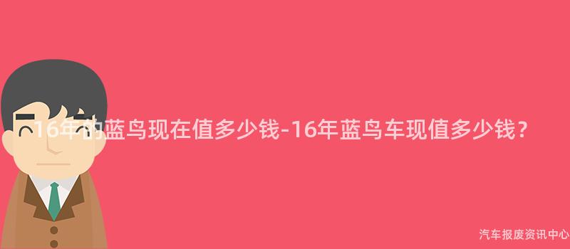 16年的蓝鸟现在值多少钱-16年蓝鸟车现值多少钱？