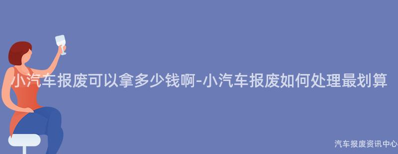 小汽车报废可以拿多少钱啊-小汽车报废如何处理最划算