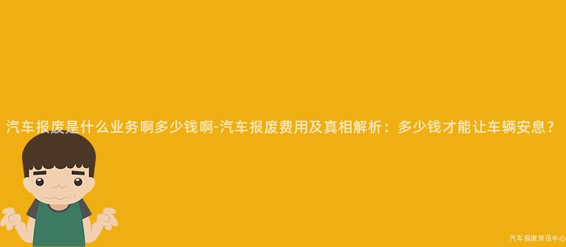 汽车报废是什么业务啊多少钱啊-汽车报废费用及真相解析：多少钱才能让车辆安息？