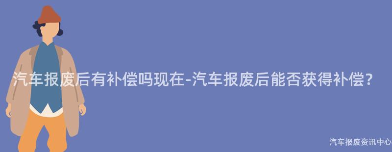 汽车报废后有补偿吗现在-汽车报废后能否获得补偿？