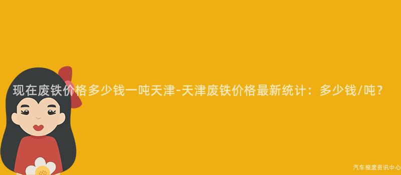现在废铁价格多少钱一吨天津-天津废铁价格最新统计：多少钱/吨？