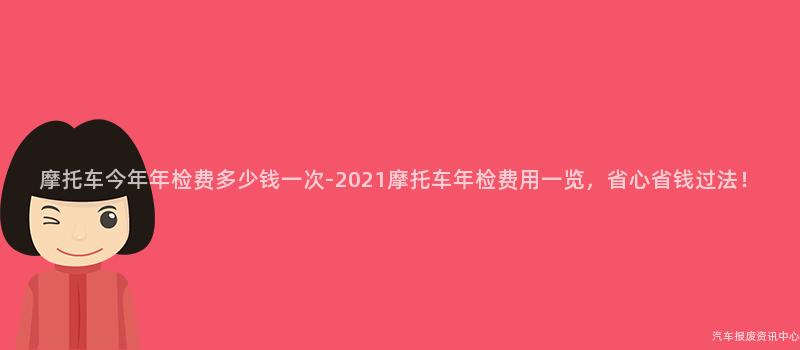 摩托车今年年检费多少钱一次-2021摩托车年检费用一览,省心省钱过法!