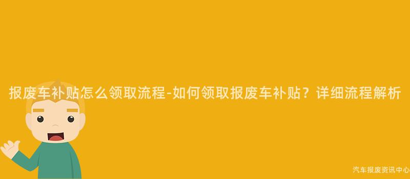 报废车补贴怎么领取流程-如何领取报废车补贴？详细流程解析