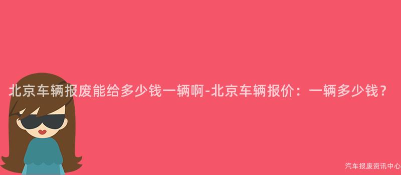 北京车辆报废能给多少钱一辆啊-北京车辆报价：一辆多少钱？