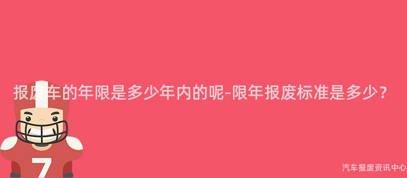 报废车的年限是多少年内的呢-限年报废标准是多少？