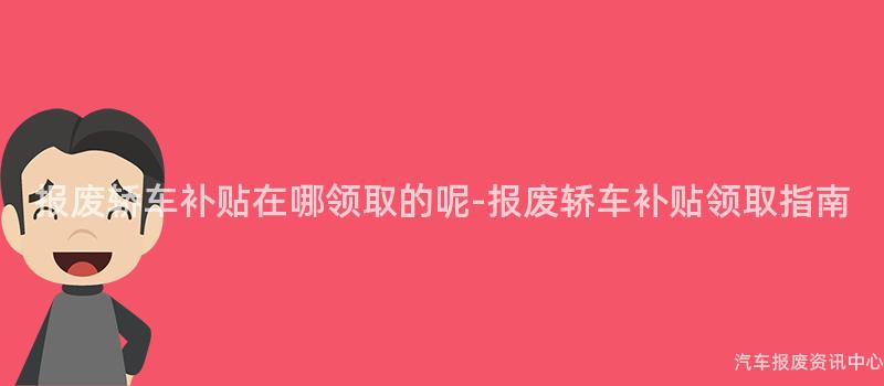 报废轿车补贴在哪领取的呢-报废轿车补贴领取指南