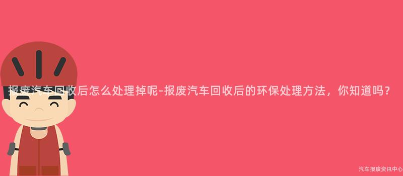 报废汽车回收后怎么处理掉呢-报废汽车回收后的环保处理方法，你知道吗？
