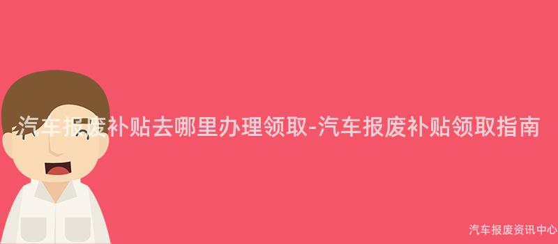 汽车报废补贴去哪里办理领取-汽车报废补贴领取指南