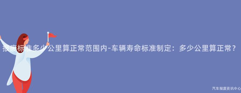 报废标准多少公里算正常范围内-车辆寿命标准制定：多少公里算正常？