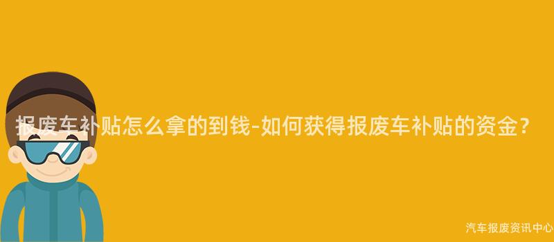 报废车补贴怎么拿的到钱-如何获得报废车补贴的资金？