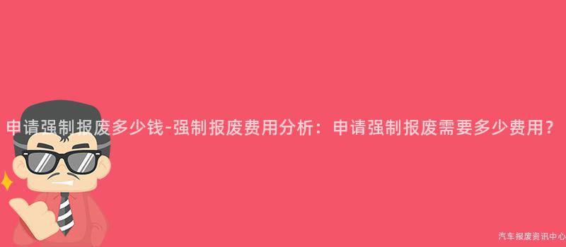 申请强制报废多少钱-强制报废费用分析：申请强制报废需要多少费用？