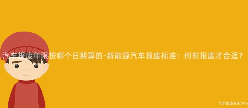 汽车报废年限按哪个日期算的-新能源汽车报废标准：何时报废才合适？