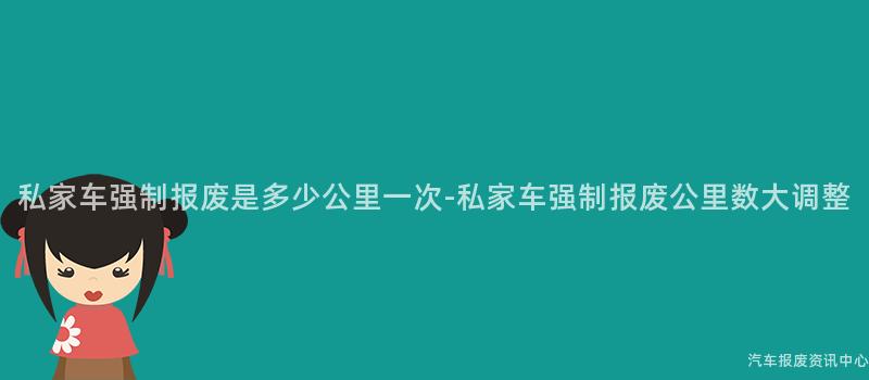 私家车强制报废是多少公里一次-私家车强制报废公里数大调整