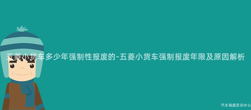 五菱小货车多少年强制性报废的-五菱小货车强制报废年限及原因解析