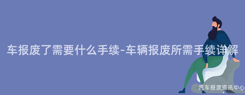 车报废了需要什么手续-车辆报废所需手续详解