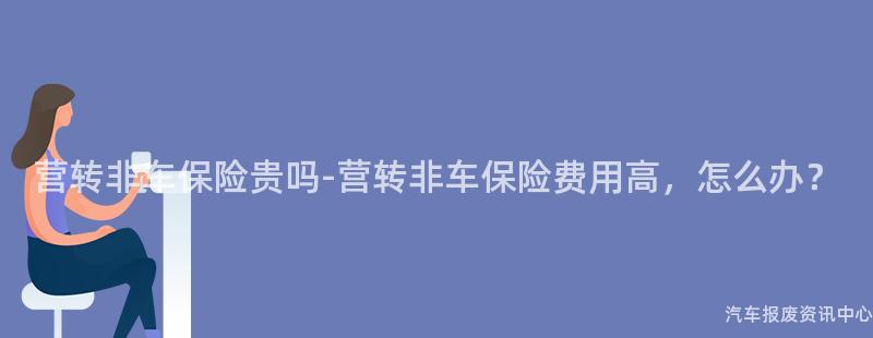 营转非车保险贵吗-营转非车保险费用高，怎么办？