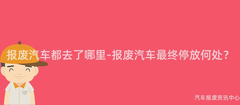 报废汽车都去了哪里-报废汽车最终停放何处？