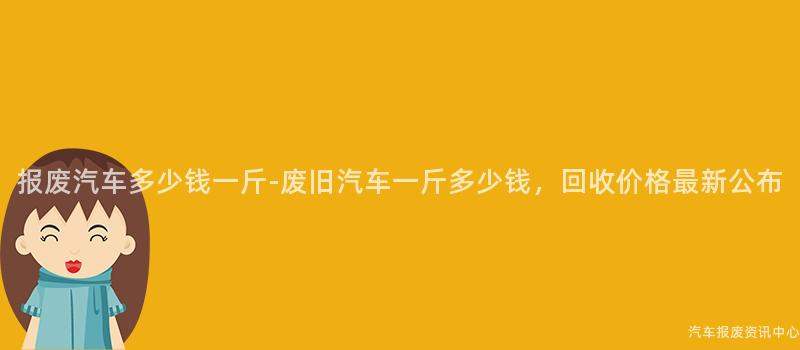 报废汽车多少钱一斤-废旧汽车一斤多少钱，回收价格最新公布