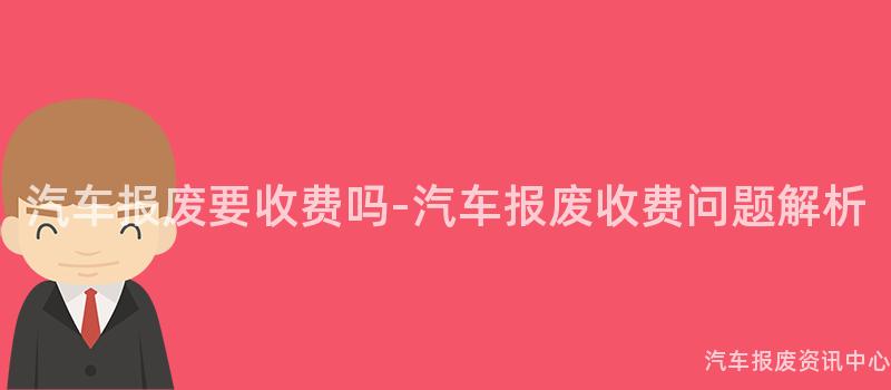 汽车报废要收费吗-汽车报废收费问题解析