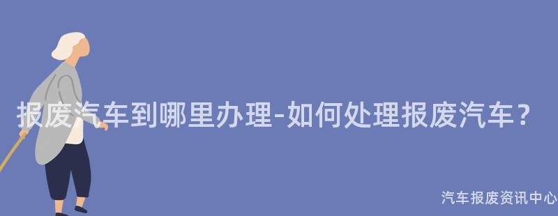 报废汽车到哪里办理-如何处理报废汽车？