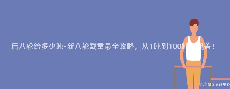 后八轮给多少吨-新八轮载重最全攻略，从1吨到100吨全覆盖！