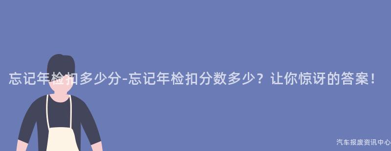 忘记年检扣多少分-忘记年检扣分数多少？让你惊讶的答案！
