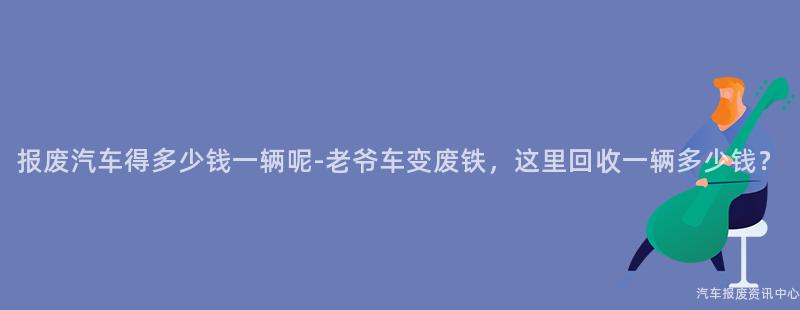 报废汽车得多少钱一辆呢-老爷车变废铁，这里回收一辆多少钱？