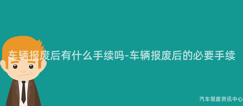 车辆报废后有什么手续吗-车辆报废后的必要手续