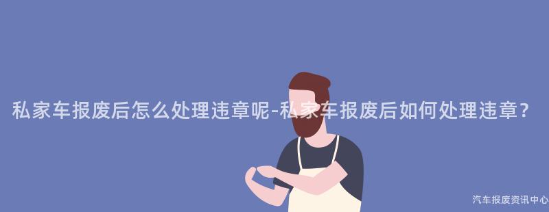 私家车报废后怎么处理违章呢-私家车报废后如何处理违章？