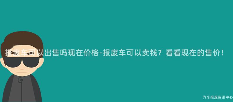 报废车可以出售吗现在价格-报废车可以卖钱？看看现在的售价！