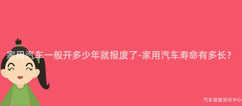 家用汽车一般开多少年就报废了-家用汽车寿命有多长？