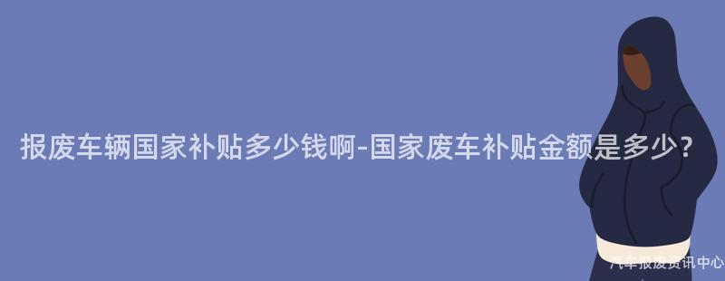 报废车辆国家补贴多少钱啊-国家废车补贴金额是多少？