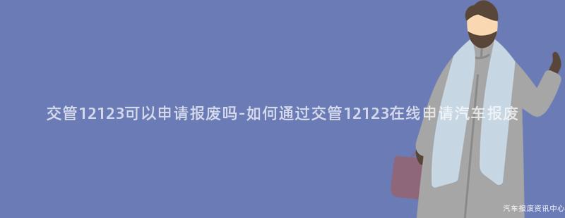 交管12123可以申请报废吗-如何通过交管12123在线申请汽车报废