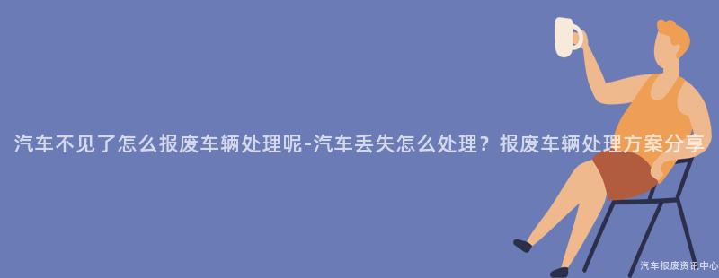 汽车不见了怎么报废车辆处理呢-汽车丢失怎么处理？报废车辆处理方案分享