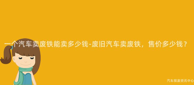 一个汽车卖废铁能卖多少钱-废旧汽车卖废铁，售价多少钱？