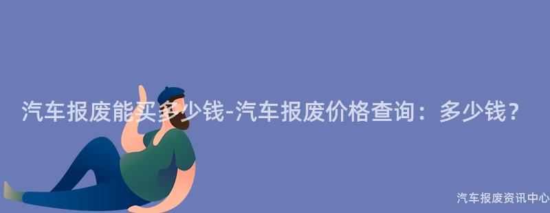 汽车报废能买多少钱-汽车报废价格查询：多少钱？