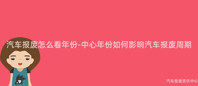 汽车报废怎么看年份-中心年份如何影响汽车报废周期