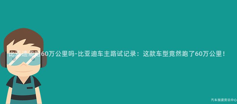 比亚迪能跑60万公里吗-比亚迪车主路试记录：这款车型竟然跑了60万公里！