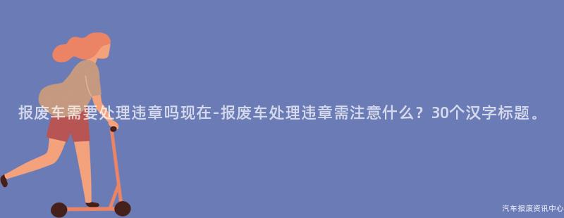 报废车需要处理违章吗现在-报废车处理违章需注意什么？30个汉字标题。