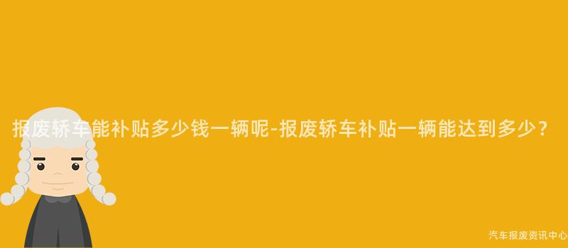 报废轿车能补贴多少钱一辆呢-报废轿车补贴一辆能达到多少？