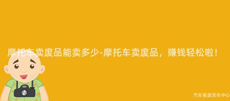 摩托车卖废品能卖多少-摩托车卖废品，赚钱轻松啦！