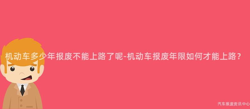 机动车多少年报废不能上路了呢-机动车报废年限如何才能上路？