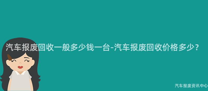 汽车报废回收一般多少钱一台-汽车报废回收价格多少？