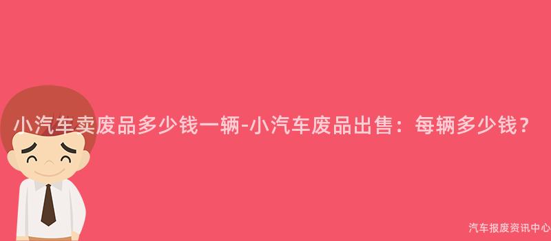 小汽车卖废品多少钱一辆-小汽车废品出售：每辆多少钱？