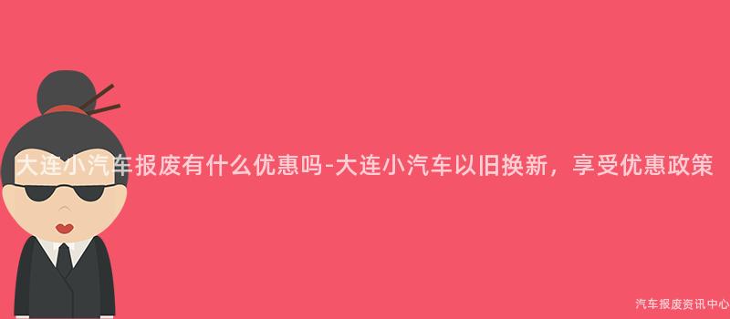 大连小汽车报废有什么优惠吗-大连小汽车以旧换新，享受优惠政策