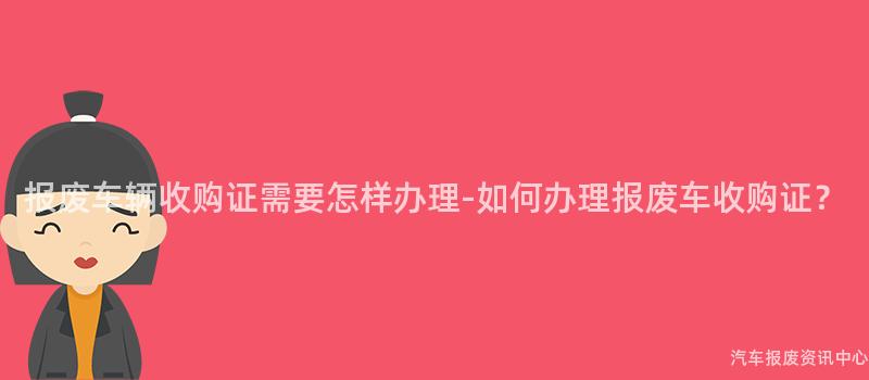 报废车辆收购证需要怎样办理-如何办理报废车收购证？