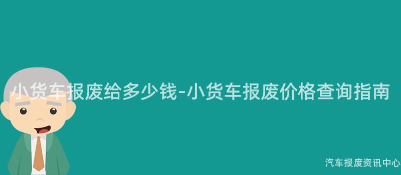 小货车报废给多少钱-小货车报废价格查询指南
